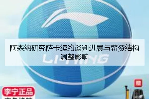 阿森纳研究萨卡续约谈判进展与薪资结构调整影响