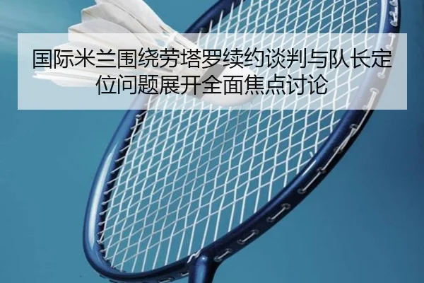 国际米兰围绕劳塔罗续约谈判与队长定位问题展开全面焦点讨论