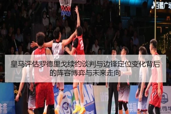 皇马评估罗德里戈续约谈判与边锋定位变化背后的阵容博弈与未来走向