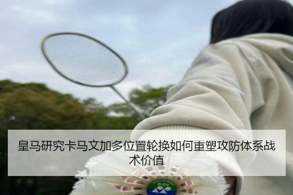 皇马研究卡马文加多位置轮换如何重塑攻防体系战术价值