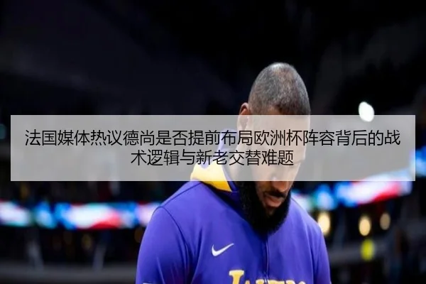 法国媒体热议德尚是否提前布局欧洲杯阵容背后的战术逻辑与新老交替难题