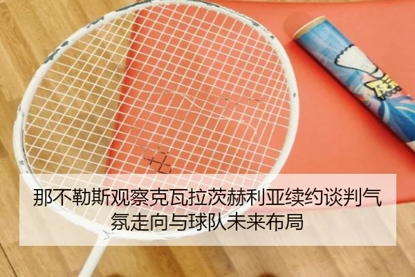 那不勒斯观察克瓦拉茨赫利亚续约谈判气氛走向与球队未来布局