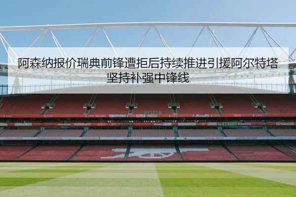 阿森纳报价瑞典前锋遭拒后持续推进引援阿尔特塔坚持补强中锋线