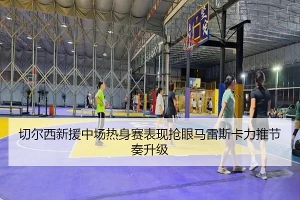 切尔西新援中场热身赛表现抢眼马雷斯卡力推节奏升级