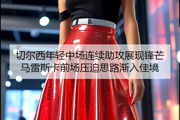 切尔西年轻中场连续助攻展现锋芒马雷斯卡前场压迫思路渐入佳境